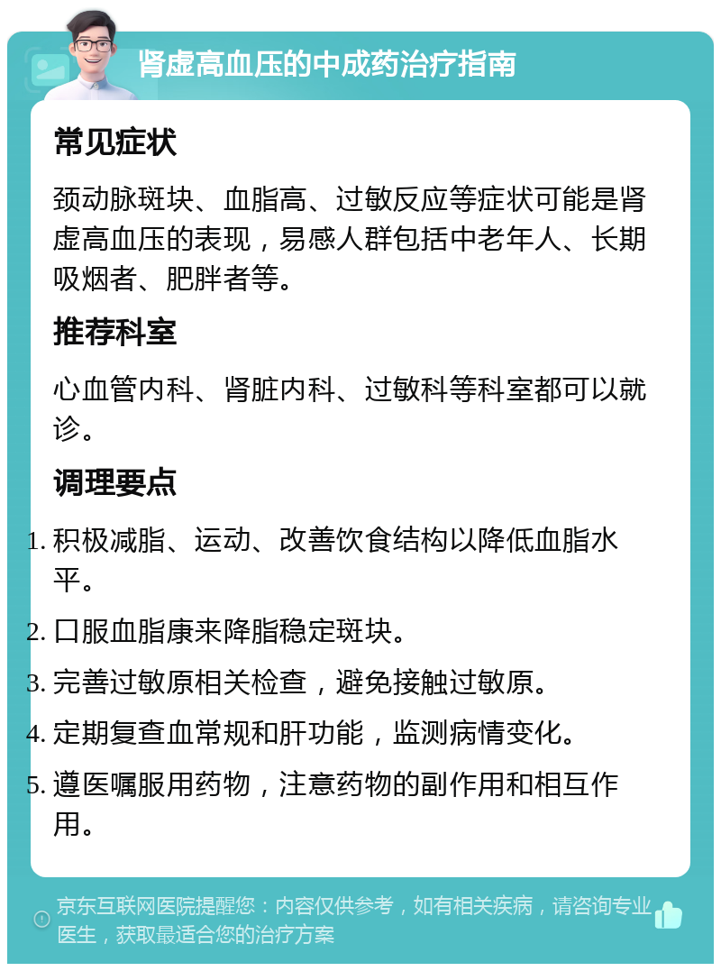 肾虚高血压的中成药治疗指南 常见症状 颈动脉斑块、血脂高、过敏反应等症状可能是肾虚高血压的表现，易感人群包括中老年人、长期吸烟者、肥胖者等。 推荐科室 心血管内科、肾脏内科、过敏科等科室都可以就诊。 调理要点 积极减脂、运动、改善饮食结构以降低血脂水平。 口服血脂康来降脂稳定斑块。 完善过敏原相关检查，避免接触过敏原。 定期复查血常规和肝功能，监测病情变化。 遵医嘱服用药物，注意药物的副作用和相互作用。