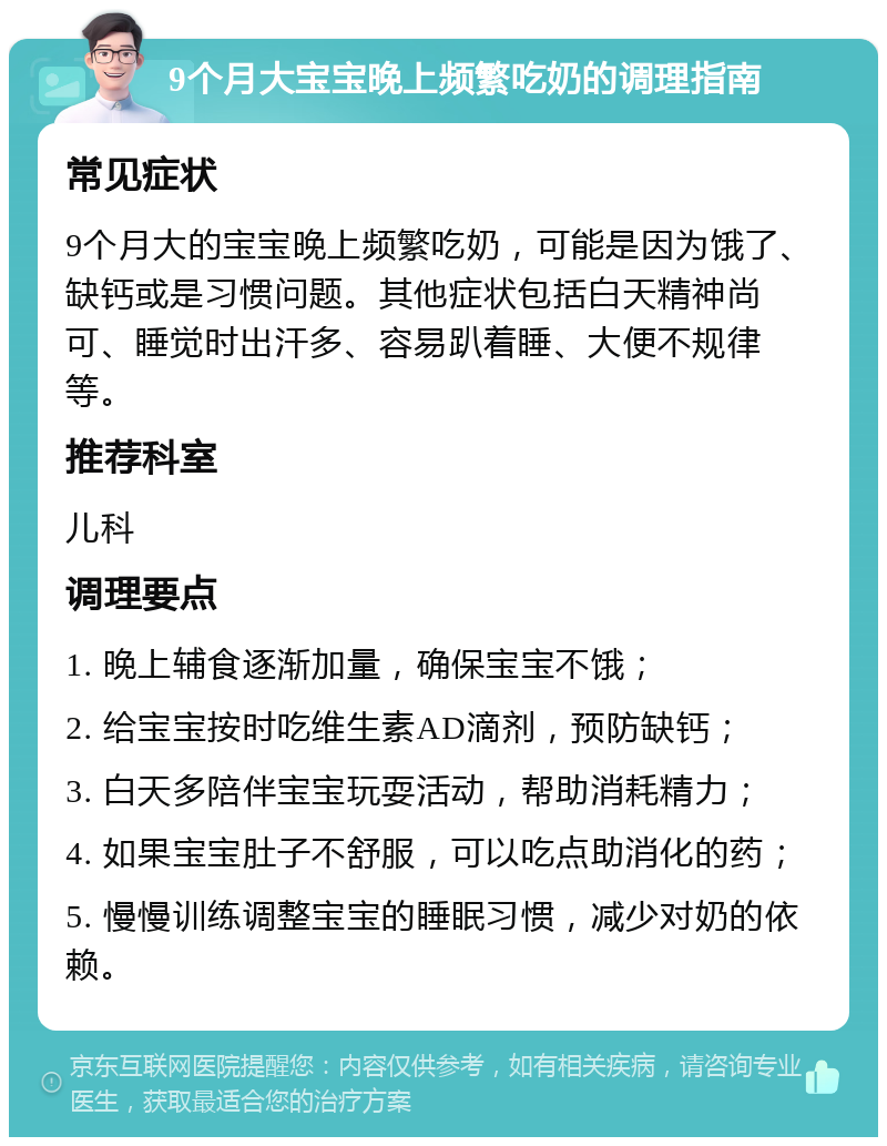 9个月大宝宝晚上频繁吃奶的调理指南 常见症状 9个月大的宝宝晚上频繁吃奶，可能是因为饿了、缺钙或是习惯问题。其他症状包括白天精神尚可、睡觉时出汗多、容易趴着睡、大便不规律等。 推荐科室 儿科 调理要点 1. 晚上辅食逐渐加量，确保宝宝不饿； 2. 给宝宝按时吃维生素AD滴剂，预防缺钙； 3. 白天多陪伴宝宝玩耍活动，帮助消耗精力； 4. 如果宝宝肚子不舒服，可以吃点助消化的药； 5. 慢慢训练调整宝宝的睡眠习惯，减少对奶的依赖。