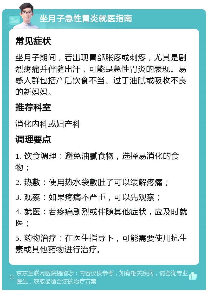 坐月子急性胃炎就医指南 常见症状 坐月子期间，若出现胃部胀疼或刺疼，尤其是剧烈疼痛并伴随出汗，可能是急性胃炎的表现。易感人群包括产后饮食不当、过于油腻或吸收不良的新妈妈。 推荐科室 消化内科或妇产科 调理要点 1. 饮食调理：避免油腻食物，选择易消化的食物； 2. 热敷：使用热水袋敷肚子可以缓解疼痛； 3. 观察：如果疼痛不严重，可以先观察； 4. 就医：若疼痛剧烈或伴随其他症状，应及时就医； 5. 药物治疗：在医生指导下，可能需要使用抗生素或其他药物进行治疗。