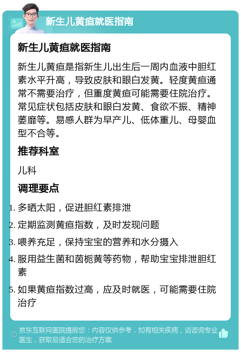 新生儿黄疸就医指南 新生儿黄疸就医指南 新生儿黄疸是指新生儿出生后一周内血液中胆红素水平升高，导致皮肤和眼白发黄。轻度黄疸通常不需要治疗，但重度黄疸可能需要住院治疗。常见症状包括皮肤和眼白发黄、食欲不振、精神萎靡等。易感人群为早产儿、低体重儿、母婴血型不合等。 推荐科室 儿科 调理要点 多晒太阳，促进胆红素排泄 定期监测黄疸指数，及时发现问题 喂养充足，保持宝宝的营养和水分摄入 服用益生菌和茵栀黄等药物，帮助宝宝排泄胆红素 如果黄疸指数过高，应及时就医，可能需要住院治疗