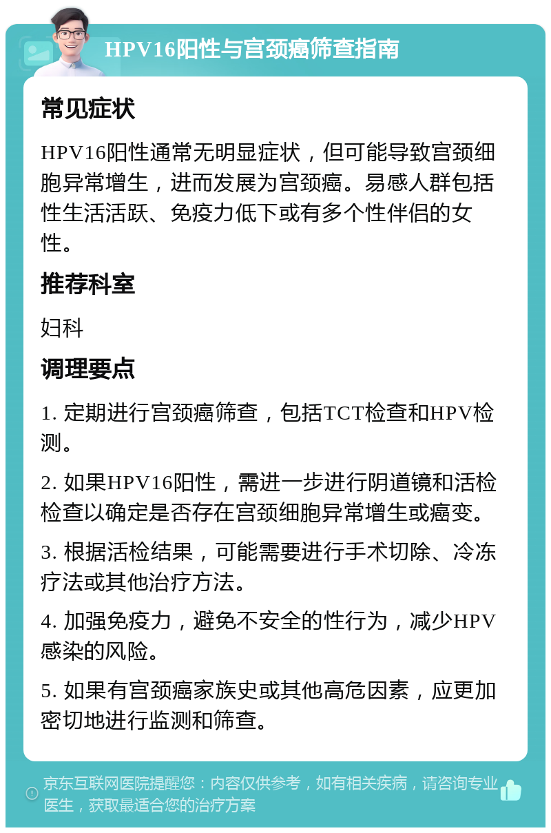 HPV16阳性与宫颈癌筛查指南 常见症状 HPV16阳性通常无明显症状，但可能导致宫颈细胞异常增生，进而发展为宫颈癌。易感人群包括性生活活跃、免疫力低下或有多个性伴侣的女性。 推荐科室 妇科 调理要点 1. 定期进行宫颈癌筛查，包括TCT检查和HPV检测。 2. 如果HPV16阳性，需进一步进行阴道镜和活检检查以确定是否存在宫颈细胞异常增生或癌变。 3. 根据活检结果，可能需要进行手术切除、冷冻疗法或其他治疗方法。 4. 加强免疫力，避免不安全的性行为，减少HPV感染的风险。 5. 如果有宫颈癌家族史或其他高危因素，应更加密切地进行监测和筛查。