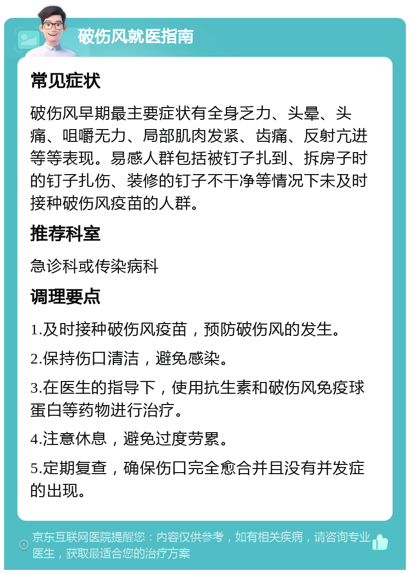 破伤风就医指南 常见症状 破伤风早期最主要症状有全身乏力、头晕、头痛、咀嚼无力、局部肌肉发紧、齿痛、反射亢进等等表现。易感人群包括被钉子扎到、拆房子时的钉子扎伤、装修的钉子不干净等情况下未及时接种破伤风疫苗的人群。 推荐科室 急诊科或传染病科 调理要点 1.及时接种破伤风疫苗，预防破伤风的发生。 2.保持伤口清洁，避免感染。 3.在医生的指导下，使用抗生素和破伤风免疫球蛋白等药物进行治疗。 4.注意休息，避免过度劳累。 5.定期复查，确保伤口完全愈合并且没有并发症的出现。