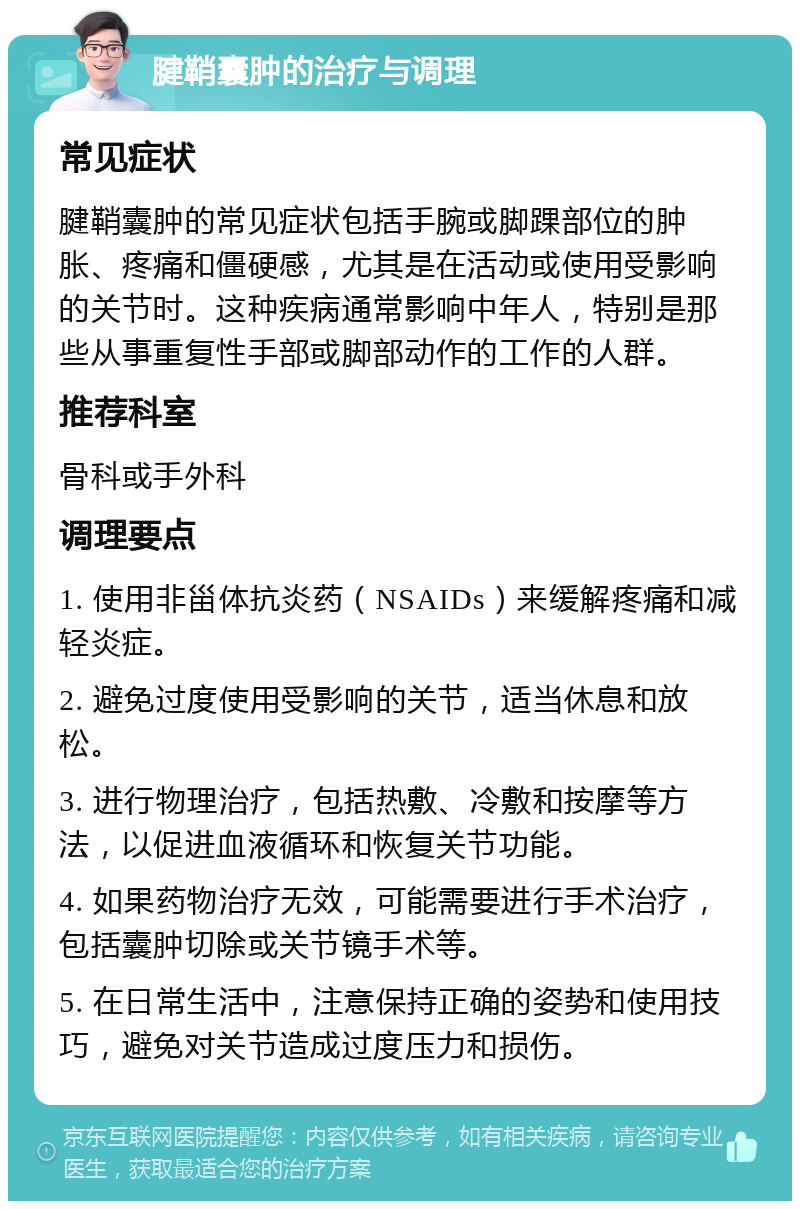 腱鞘囊肿的治疗与调理 常见症状 腱鞘囊肿的常见症状包括手腕或脚踝部位的肿胀、疼痛和僵硬感，尤其是在活动或使用受影响的关节时。这种疾病通常影响中年人，特别是那些从事重复性手部或脚部动作的工作的人群。 推荐科室 骨科或手外科 调理要点 1. 使用非甾体抗炎药（NSAIDs）来缓解疼痛和减轻炎症。 2. 避免过度使用受影响的关节，适当休息和放松。 3. 进行物理治疗，包括热敷、冷敷和按摩等方法，以促进血液循环和恢复关节功能。 4. 如果药物治疗无效，可能需要进行手术治疗，包括囊肿切除或关节镜手术等。 5. 在日常生活中，注意保持正确的姿势和使用技巧，避免对关节造成过度压力和损伤。