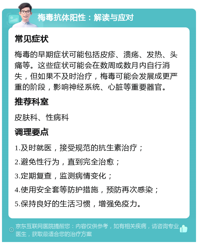 梅毒抗体阳性：解读与应对 常见症状 梅毒的早期症状可能包括皮疹、溃疡、发热、头痛等。这些症状可能会在数周或数月内自行消失，但如果不及时治疗，梅毒可能会发展成更严重的阶段，影响神经系统、心脏等重要器官。 推荐科室 皮肤科、性病科 调理要点 1.及时就医，接受规范的抗生素治疗； 2.避免性行为，直到完全治愈； 3.定期复查，监测病情变化； 4.使用安全套等防护措施，预防再次感染； 5.保持良好的生活习惯，增强免疫力。