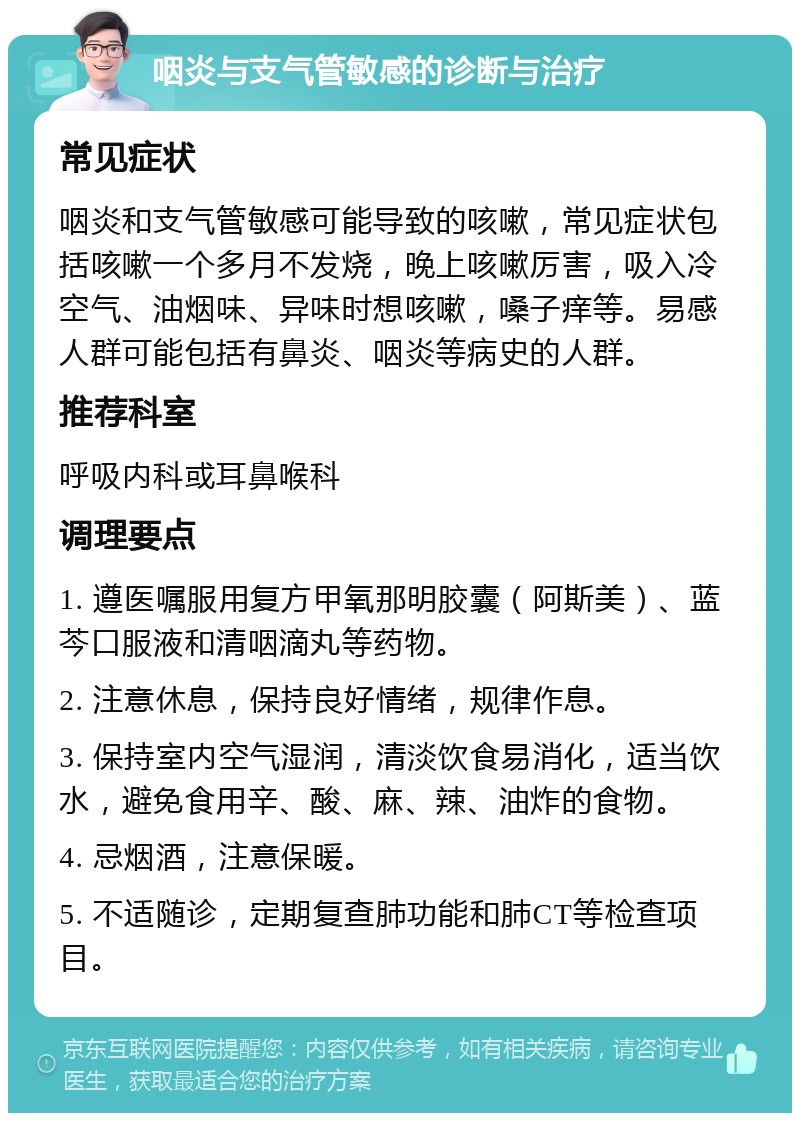 咽炎与支气管敏感的诊断与治疗 常见症状 咽炎和支气管敏感可能导致的咳嗽，常见症状包括咳嗽一个多月不发烧，晚上咳嗽厉害，吸入冷空气、油烟味、异味时想咳嗽，嗓子痒等。易感人群可能包括有鼻炎、咽炎等病史的人群。 推荐科室 呼吸内科或耳鼻喉科 调理要点 1. 遵医嘱服用复方甲氧那明胶囊（阿斯美）、蓝芩口服液和清咽滴丸等药物。 2. 注意休息，保持良好情绪，规律作息。 3. 保持室内空气湿润，清淡饮食易消化，适当饮水，避免食用辛、酸、麻、辣、油炸的食物。 4. 忌烟酒，注意保暖。 5. 不适随诊，定期复查肺功能和肺CT等检查项目。