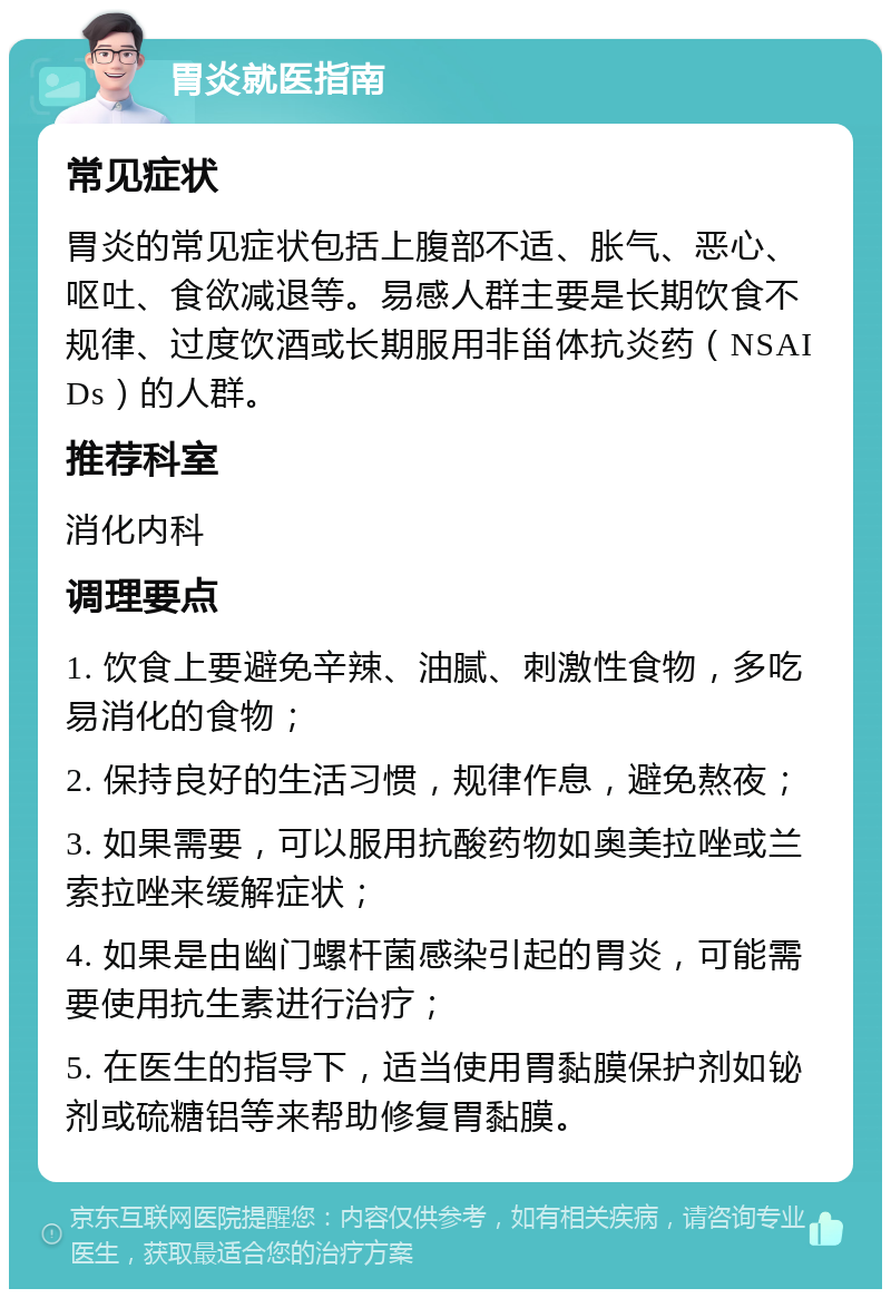 胃炎就医指南 常见症状 胃炎的常见症状包括上腹部不适、胀气、恶心、呕吐、食欲减退等。易感人群主要是长期饮食不规律、过度饮酒或长期服用非甾体抗炎药（NSAIDs）的人群。 推荐科室 消化内科 调理要点 1. 饮食上要避免辛辣、油腻、刺激性食物，多吃易消化的食物； 2. 保持良好的生活习惯，规律作息，避免熬夜； 3. 如果需要，可以服用抗酸药物如奥美拉唑或兰索拉唑来缓解症状； 4. 如果是由幽门螺杆菌感染引起的胃炎，可能需要使用抗生素进行治疗； 5. 在医生的指导下，适当使用胃黏膜保护剂如铋剂或硫糖铝等来帮助修复胃黏膜。