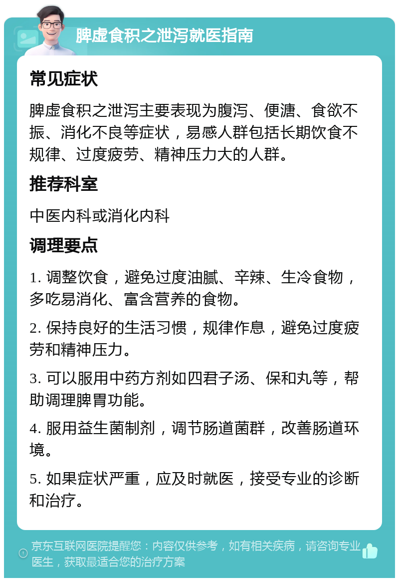 脾虚食积之泄泻就医指南 常见症状 脾虚食积之泄泻主要表现为腹泻、便溏、食欲不振、消化不良等症状，易感人群包括长期饮食不规律、过度疲劳、精神压力大的人群。 推荐科室 中医内科或消化内科 调理要点 1. 调整饮食，避免过度油腻、辛辣、生冷食物，多吃易消化、富含营养的食物。 2. 保持良好的生活习惯，规律作息，避免过度疲劳和精神压力。 3. 可以服用中药方剂如四君子汤、保和丸等，帮助调理脾胃功能。 4. 服用益生菌制剂，调节肠道菌群，改善肠道环境。 5. 如果症状严重，应及时就医，接受专业的诊断和治疗。