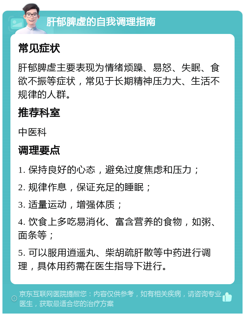 肝郁脾虚的自我调理指南 常见症状 肝郁脾虚主要表现为情绪烦躁、易怒、失眠、食欲不振等症状，常见于长期精神压力大、生活不规律的人群。 推荐科室 中医科 调理要点 1. 保持良好的心态，避免过度焦虑和压力； 2. 规律作息，保证充足的睡眠； 3. 适量运动，增强体质； 4. 饮食上多吃易消化、富含营养的食物，如粥、面条等； 5. 可以服用逍遥丸、柴胡疏肝散等中药进行调理，具体用药需在医生指导下进行。