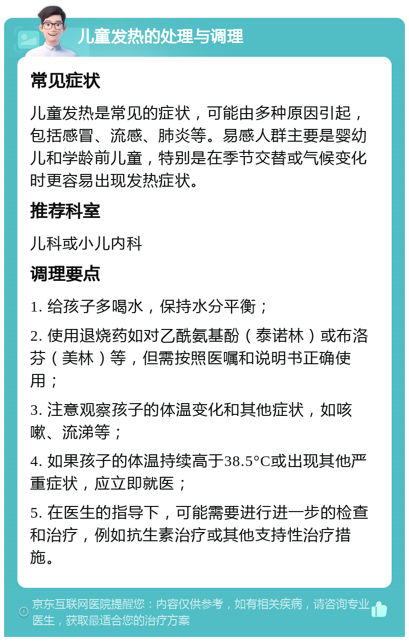 儿童发热的处理与调理 常见症状 儿童发热是常见的症状，可能由多种原因引起，包括感冒、流感、肺炎等。易感人群主要是婴幼儿和学龄前儿童，特别是在季节交替或气候变化时更容易出现发热症状。 推荐科室 儿科或小儿内科 调理要点 1. 给孩子多喝水，保持水分平衡； 2. 使用退烧药如对乙酰氨基酚（泰诺林）或布洛芬（美林）等，但需按照医嘱和说明书正确使用； 3. 注意观察孩子的体温变化和其他症状，如咳嗽、流涕等； 4. 如果孩子的体温持续高于38.5°C或出现其他严重症状，应立即就医； 5. 在医生的指导下，可能需要进行进一步的检查和治疗，例如抗生素治疗或其他支持性治疗措施。