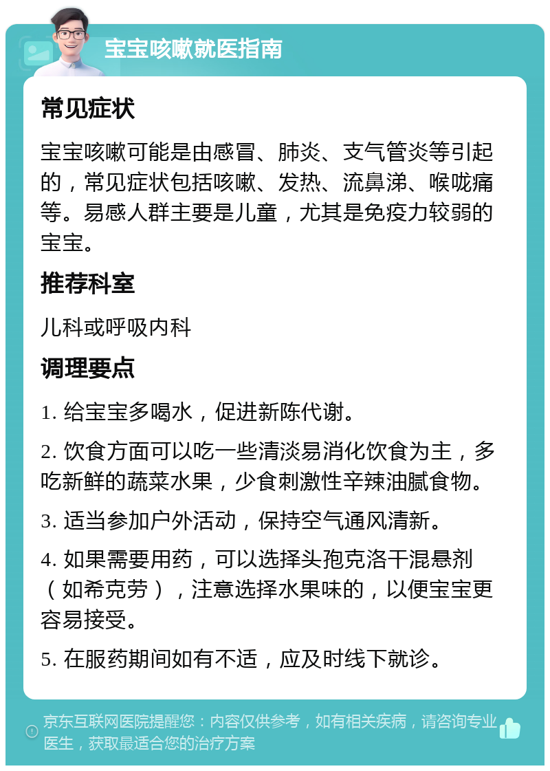 宝宝咳嗽就医指南 常见症状 宝宝咳嗽可能是由感冒、肺炎、支气管炎等引起的，常见症状包括咳嗽、发热、流鼻涕、喉咙痛等。易感人群主要是儿童，尤其是免疫力较弱的宝宝。 推荐科室 儿科或呼吸内科 调理要点 1. 给宝宝多喝水，促进新陈代谢。 2. 饮食方面可以吃一些清淡易消化饮食为主，多吃新鲜的蔬菜水果，少食刺激性辛辣油腻食物。 3. 适当参加户外活动，保持空气通风清新。 4. 如果需要用药，可以选择头孢克洛干混悬剂（如希克劳），注意选择水果味的，以便宝宝更容易接受。 5. 在服药期间如有不适，应及时线下就诊。