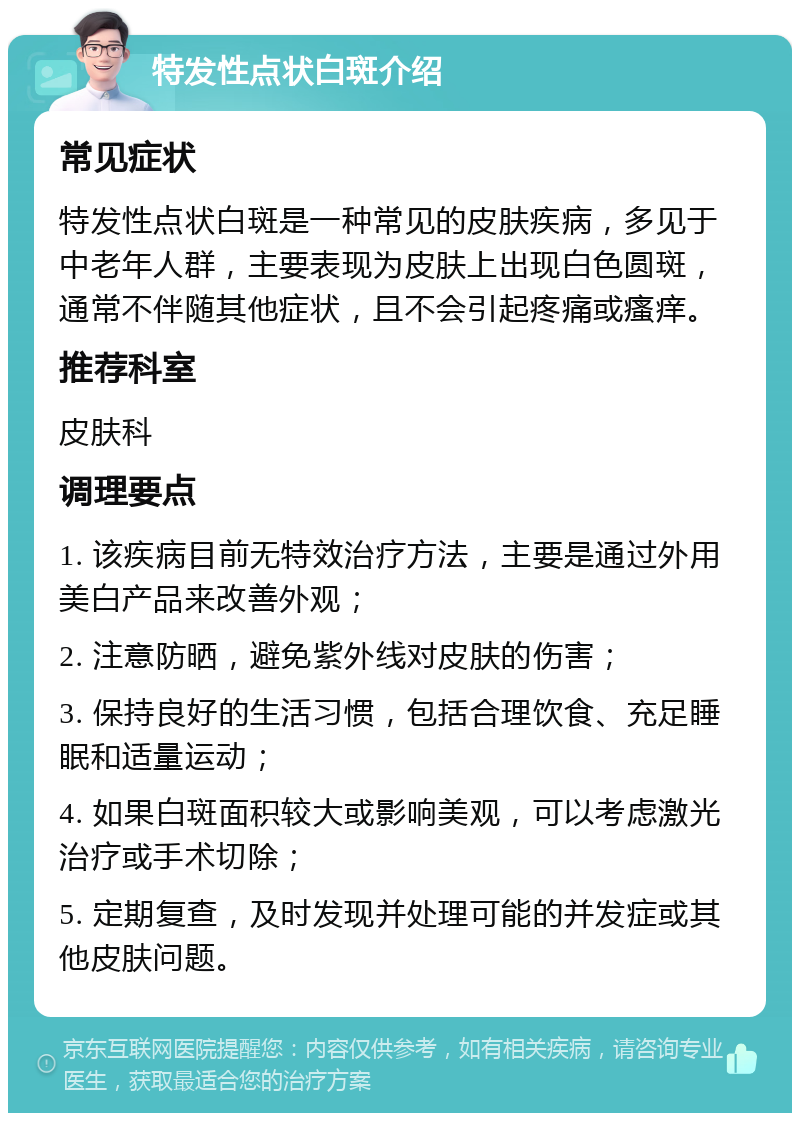 特发性点状白斑介绍 常见症状 特发性点状白斑是一种常见的皮肤疾病，多见于中老年人群，主要表现为皮肤上出现白色圆斑，通常不伴随其他症状，且不会引起疼痛或瘙痒。 推荐科室 皮肤科 调理要点 1. 该疾病目前无特效治疗方法，主要是通过外用美白产品来改善外观； 2. 注意防晒，避免紫外线对皮肤的伤害； 3. 保持良好的生活习惯，包括合理饮食、充足睡眠和适量运动； 4. 如果白斑面积较大或影响美观，可以考虑激光治疗或手术切除； 5. 定期复查，及时发现并处理可能的并发症或其他皮肤问题。