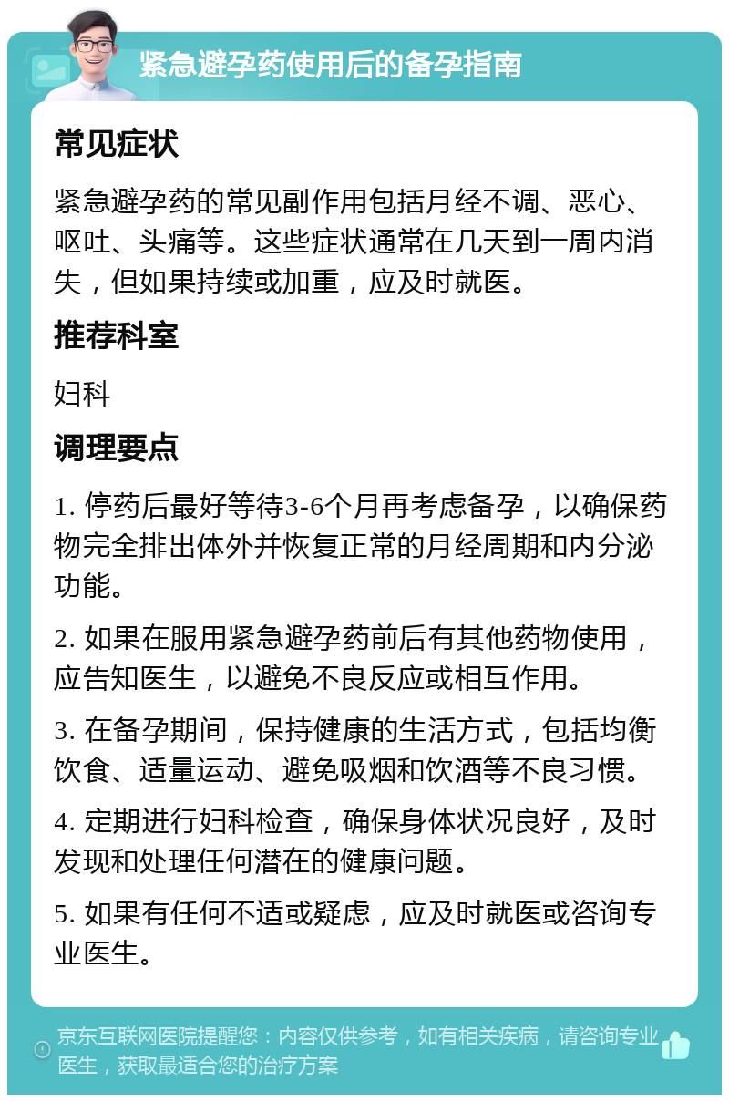 紧急避孕药使用后的备孕指南 常见症状 紧急避孕药的常见副作用包括月经不调、恶心、呕吐、头痛等。这些症状通常在几天到一周内消失，但如果持续或加重，应及时就医。 推荐科室 妇科 调理要点 1. 停药后最好等待3-6个月再考虑备孕，以确保药物完全排出体外并恢复正常的月经周期和内分泌功能。 2. 如果在服用紧急避孕药前后有其他药物使用，应告知医生，以避免不良反应或相互作用。 3. 在备孕期间，保持健康的生活方式，包括均衡饮食、适量运动、避免吸烟和饮酒等不良习惯。 4. 定期进行妇科检查，确保身体状况良好，及时发现和处理任何潜在的健康问题。 5. 如果有任何不适或疑虑，应及时就医或咨询专业医生。