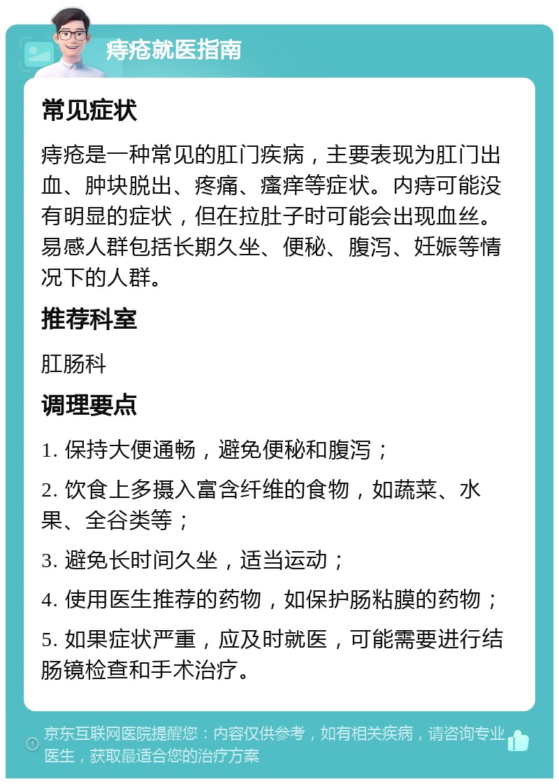 痔疮就医指南 常见症状 痔疮是一种常见的肛门疾病，主要表现为肛门出血、肿块脱出、疼痛、瘙痒等症状。内痔可能没有明显的症状，但在拉肚子时可能会出现血丝。易感人群包括长期久坐、便秘、腹泻、妊娠等情况下的人群。 推荐科室 肛肠科 调理要点 1. 保持大便通畅，避免便秘和腹泻； 2. 饮食上多摄入富含纤维的食物，如蔬菜、水果、全谷类等； 3. 避免长时间久坐，适当运动； 4. 使用医生推荐的药物，如保护肠粘膜的药物； 5. 如果症状严重，应及时就医，可能需要进行结肠镜检查和手术治疗。