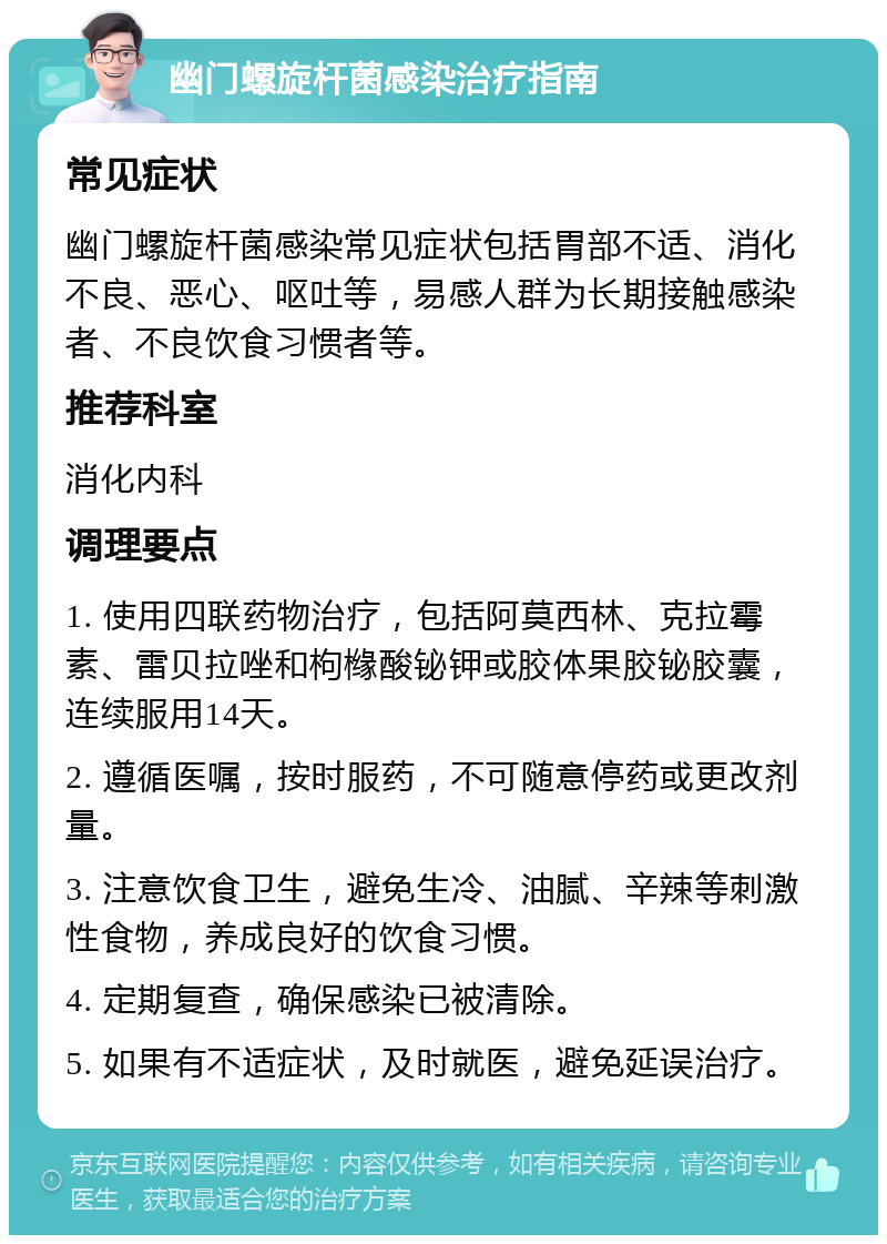 幽门螺旋杆菌感染治疗指南 常见症状 幽门螺旋杆菌感染常见症状包括胃部不适、消化不良、恶心、呕吐等，易感人群为长期接触感染者、不良饮食习惯者等。 推荐科室 消化内科 调理要点 1. 使用四联药物治疗，包括阿莫西林、克拉霉素、雷贝拉唑和枸橼酸铋钾或胶体果胶铋胶囊，连续服用14天。 2. 遵循医嘱，按时服药，不可随意停药或更改剂量。 3. 注意饮食卫生，避免生冷、油腻、辛辣等刺激性食物，养成良好的饮食习惯。 4. 定期复查，确保感染已被清除。 5. 如果有不适症状，及时就医，避免延误治疗。