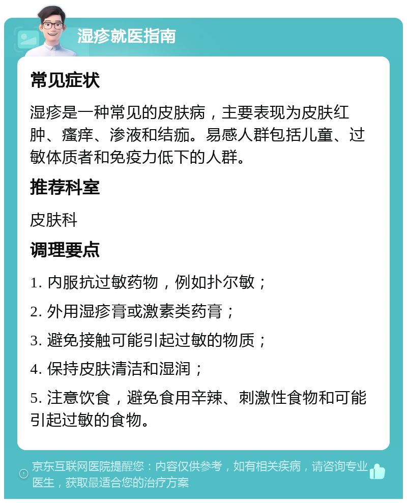 湿疹就医指南 常见症状 湿疹是一种常见的皮肤病，主要表现为皮肤红肿、瘙痒、渗液和结痂。易感人群包括儿童、过敏体质者和免疫力低下的人群。 推荐科室 皮肤科 调理要点 1. 内服抗过敏药物，例如扑尔敏； 2. 外用湿疹膏或激素类药膏； 3. 避免接触可能引起过敏的物质； 4. 保持皮肤清洁和湿润； 5. 注意饮食，避免食用辛辣、刺激性食物和可能引起过敏的食物。