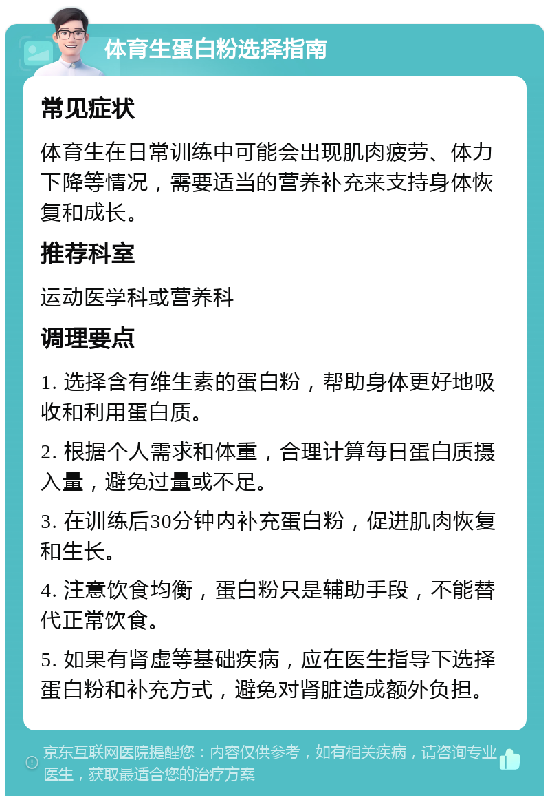 体育生蛋白粉选择指南 常见症状 体育生在日常训练中可能会出现肌肉疲劳、体力下降等情况，需要适当的营养补充来支持身体恢复和成长。 推荐科室 运动医学科或营养科 调理要点 1. 选择含有维生素的蛋白粉，帮助身体更好地吸收和利用蛋白质。 2. 根据个人需求和体重，合理计算每日蛋白质摄入量，避免过量或不足。 3. 在训练后30分钟内补充蛋白粉，促进肌肉恢复和生长。 4. 注意饮食均衡，蛋白粉只是辅助手段，不能替代正常饮食。 5. 如果有肾虚等基础疾病，应在医生指导下选择蛋白粉和补充方式，避免对肾脏造成额外负担。