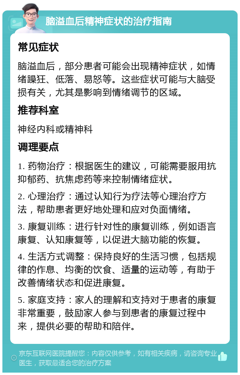 脑溢血后精神症状的治疗指南 常见症状 脑溢血后，部分患者可能会出现精神症状，如情绪躁狂、低落、易怒等。这些症状可能与大脑受损有关，尤其是影响到情绪调节的区域。 推荐科室 神经内科或精神科 调理要点 1. 药物治疗：根据医生的建议，可能需要服用抗抑郁药、抗焦虑药等来控制情绪症状。 2. 心理治疗：通过认知行为疗法等心理治疗方法，帮助患者更好地处理和应对负面情绪。 3. 康复训练：进行针对性的康复训练，例如语言康复、认知康复等，以促进大脑功能的恢复。 4. 生活方式调整：保持良好的生活习惯，包括规律的作息、均衡的饮食、适量的运动等，有助于改善情绪状态和促进康复。 5. 家庭支持：家人的理解和支持对于患者的康复非常重要，鼓励家人参与到患者的康复过程中来，提供必要的帮助和陪伴。