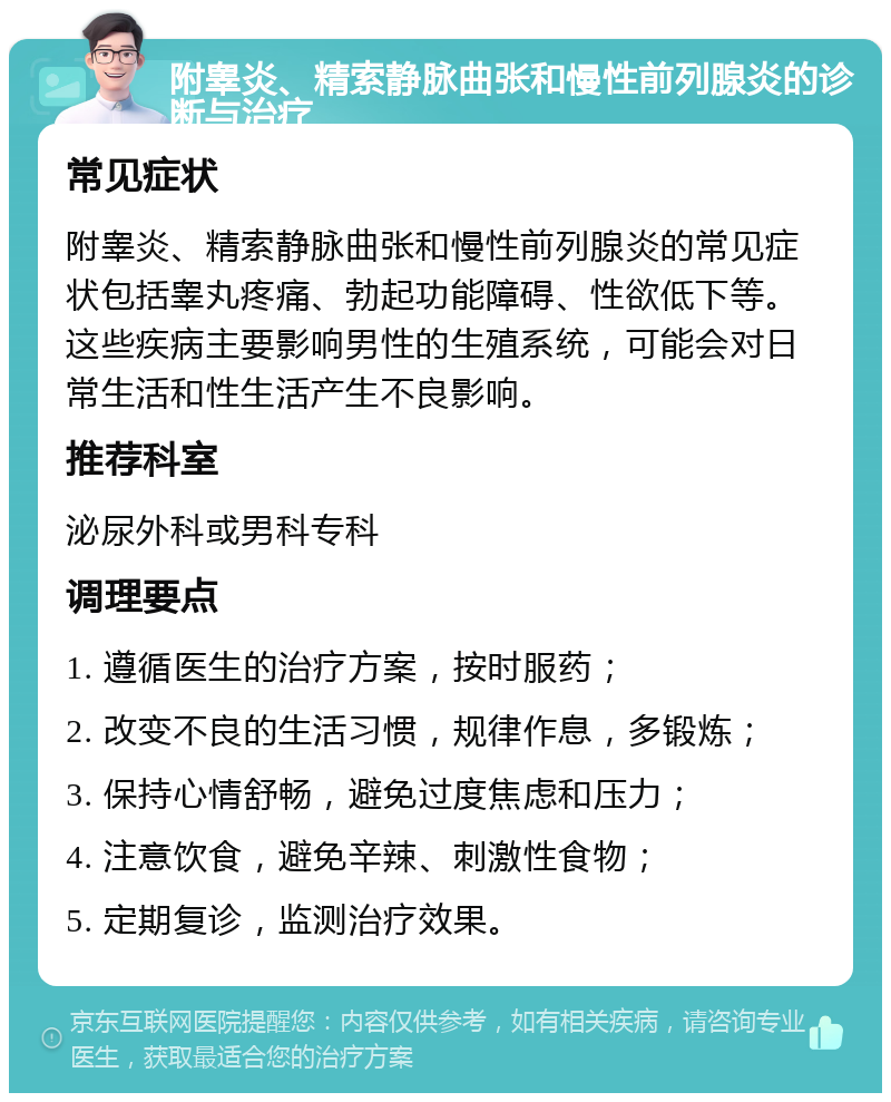 附睾炎、精索静脉曲张和慢性前列腺炎的诊断与治疗 常见症状 附睾炎、精索静脉曲张和慢性前列腺炎的常见症状包括睾丸疼痛、勃起功能障碍、性欲低下等。这些疾病主要影响男性的生殖系统，可能会对日常生活和性生活产生不良影响。 推荐科室 泌尿外科或男科专科 调理要点 1. 遵循医生的治疗方案，按时服药； 2. 改变不良的生活习惯，规律作息，多锻炼； 3. 保持心情舒畅，避免过度焦虑和压力； 4. 注意饮食，避免辛辣、刺激性食物； 5. 定期复诊，监测治疗效果。