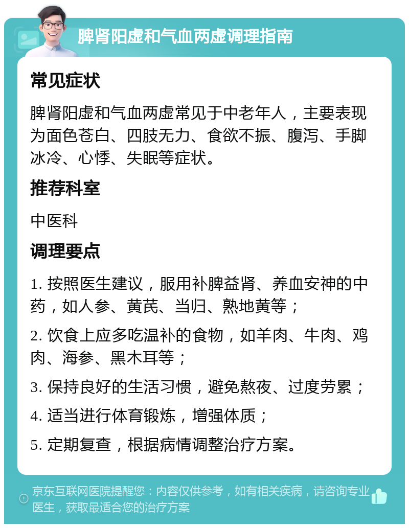 脾肾阳虚和气血两虚调理指南 常见症状 脾肾阳虚和气血两虚常见于中老年人，主要表现为面色苍白、四肢无力、食欲不振、腹泻、手脚冰冷、心悸、失眠等症状。 推荐科室 中医科 调理要点 1. 按照医生建议，服用补脾益肾、养血安神的中药，如人参、黄芪、当归、熟地黄等； 2. 饮食上应多吃温补的食物，如羊肉、牛肉、鸡肉、海参、黑木耳等； 3. 保持良好的生活习惯，避免熬夜、过度劳累； 4. 适当进行体育锻炼，增强体质； 5. 定期复查，根据病情调整治疗方案。