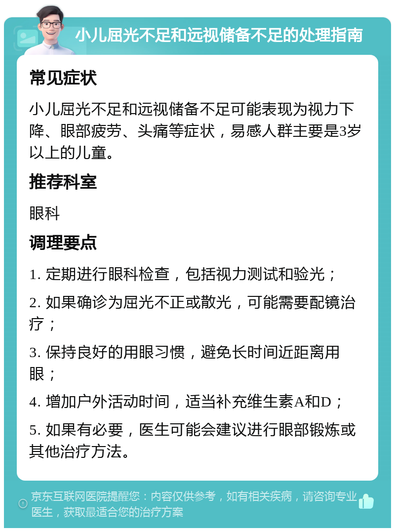 小儿屈光不足和远视储备不足的处理指南 常见症状 小儿屈光不足和远视储备不足可能表现为视力下降、眼部疲劳、头痛等症状，易感人群主要是3岁以上的儿童。 推荐科室 眼科 调理要点 1. 定期进行眼科检查，包括视力测试和验光； 2. 如果确诊为屈光不正或散光，可能需要配镜治疗； 3. 保持良好的用眼习惯，避免长时间近距离用眼； 4. 增加户外活动时间，适当补充维生素A和D； 5. 如果有必要，医生可能会建议进行眼部锻炼或其他治疗方法。