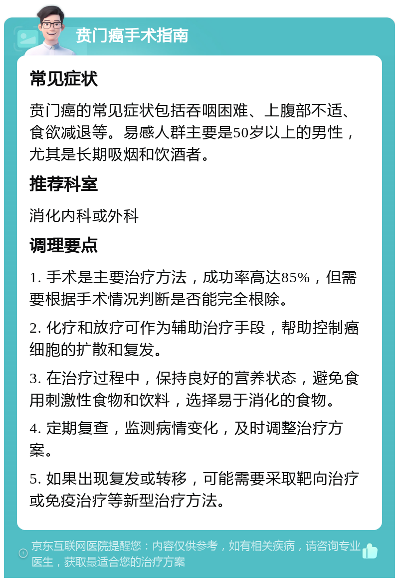 贲门癌手术指南 常见症状 贲门癌的常见症状包括吞咽困难、上腹部不适、食欲减退等。易感人群主要是50岁以上的男性，尤其是长期吸烟和饮酒者。 推荐科室 消化内科或外科 调理要点 1. 手术是主要治疗方法，成功率高达85%，但需要根据手术情况判断是否能完全根除。 2. 化疗和放疗可作为辅助治疗手段，帮助控制癌细胞的扩散和复发。 3. 在治疗过程中，保持良好的营养状态，避免食用刺激性食物和饮料，选择易于消化的食物。 4. 定期复查，监测病情变化，及时调整治疗方案。 5. 如果出现复发或转移，可能需要采取靶向治疗或免疫治疗等新型治疗方法。