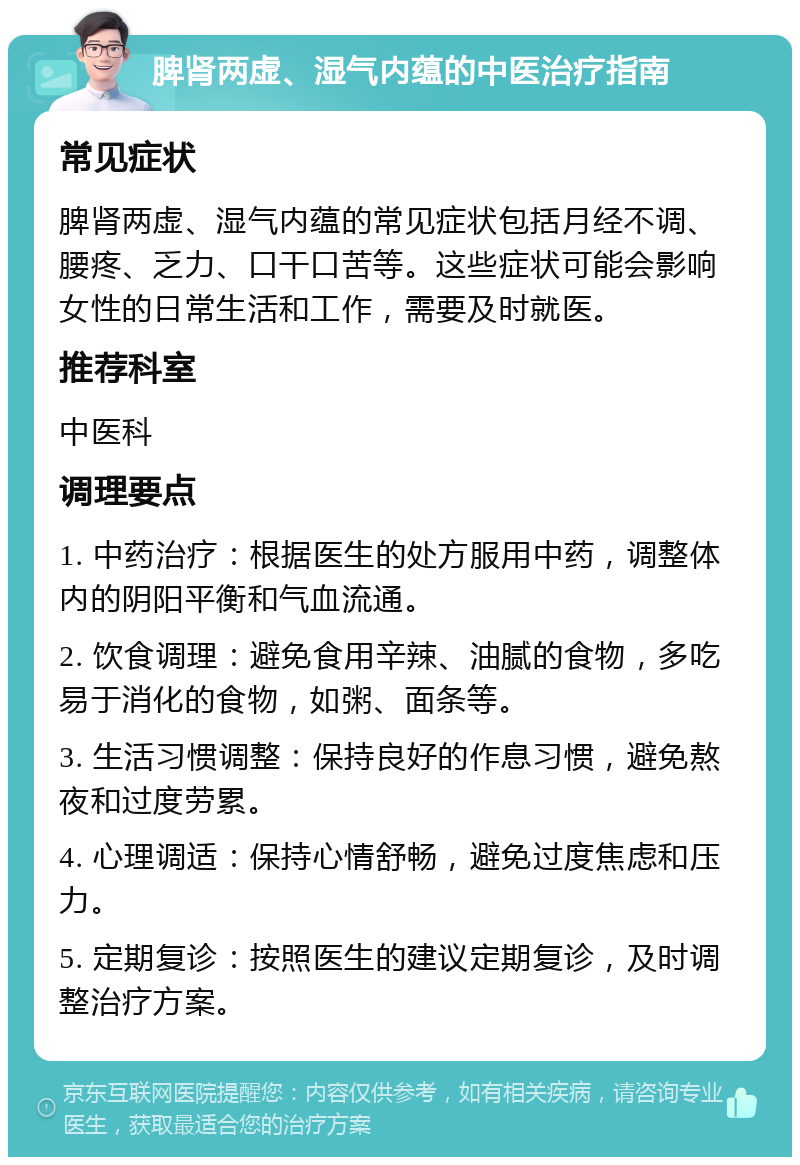 脾肾两虚、湿气内蕴的中医治疗指南 常见症状 脾肾两虚、湿气内蕴的常见症状包括月经不调、腰疼、乏力、口干口苦等。这些症状可能会影响女性的日常生活和工作，需要及时就医。 推荐科室 中医科 调理要点 1. 中药治疗：根据医生的处方服用中药，调整体内的阴阳平衡和气血流通。 2. 饮食调理：避免食用辛辣、油腻的食物，多吃易于消化的食物，如粥、面条等。 3. 生活习惯调整：保持良好的作息习惯，避免熬夜和过度劳累。 4. 心理调适：保持心情舒畅，避免过度焦虑和压力。 5. 定期复诊：按照医生的建议定期复诊，及时调整治疗方案。