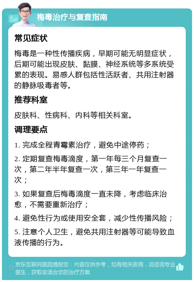 梅毒治疗与复查指南 常见症状 梅毒是一种性传播疾病，早期可能无明显症状，后期可能出现皮肤、黏膜、神经系统等多系统受累的表现。易感人群包括性活跃者、共用注射器的静脉吸毒者等。 推荐科室 皮肤科、性病科、内科等相关科室。 调理要点 1. 完成全程青霉素治疗，避免中途停药； 2. 定期复查梅毒滴度，第一年每三个月复查一次，第二年半年复查一次，第三年一年复查一次； 3. 如果复查后梅毒滴度一直未降，考虑临床治愈，不需要重新治疗； 4. 避免性行为或使用安全套，减少性传播风险； 5. 注意个人卫生，避免共用注射器等可能导致血液传播的行为。