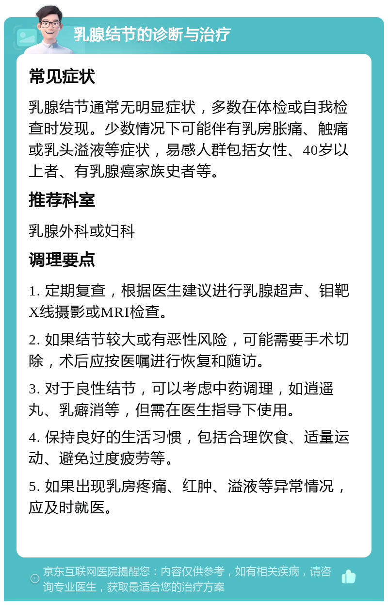 乳腺结节的诊断与治疗 常见症状 乳腺结节通常无明显症状，多数在体检或自我检查时发现。少数情况下可能伴有乳房胀痛、触痛或乳头溢液等症状，易感人群包括女性、40岁以上者、有乳腺癌家族史者等。 推荐科室 乳腺外科或妇科 调理要点 1. 定期复查，根据医生建议进行乳腺超声、钼靶X线摄影或MRI检查。 2. 如果结节较大或有恶性风险，可能需要手术切除，术后应按医嘱进行恢复和随访。 3. 对于良性结节，可以考虑中药调理，如逍遥丸、乳癖消等，但需在医生指导下使用。 4. 保持良好的生活习惯，包括合理饮食、适量运动、避免过度疲劳等。 5. 如果出现乳房疼痛、红肿、溢液等异常情况，应及时就医。