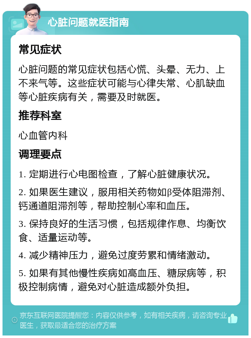 心脏问题就医指南 常见症状 心脏问题的常见症状包括心慌、头晕、无力、上不来气等。这些症状可能与心律失常、心肌缺血等心脏疾病有关，需要及时就医。 推荐科室 心血管内科 调理要点 1. 定期进行心电图检查，了解心脏健康状况。 2. 如果医生建议，服用相关药物如β受体阻滞剂、钙通道阻滞剂等，帮助控制心率和血压。 3. 保持良好的生活习惯，包括规律作息、均衡饮食、适量运动等。 4. 减少精神压力，避免过度劳累和情绪激动。 5. 如果有其他慢性疾病如高血压、糖尿病等，积极控制病情，避免对心脏造成额外负担。