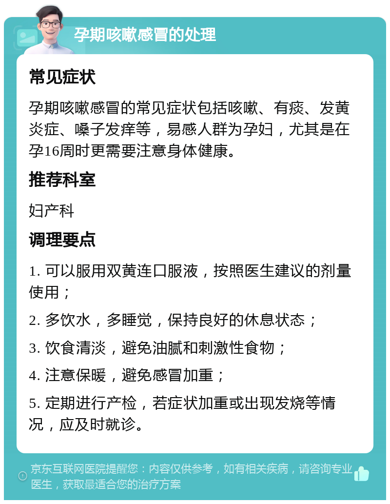 孕期咳嗽感冒的处理 常见症状 孕期咳嗽感冒的常见症状包括咳嗽、有痰、发黄炎症、嗓子发痒等，易感人群为孕妇，尤其是在孕16周时更需要注意身体健康。 推荐科室 妇产科 调理要点 1. 可以服用双黄连口服液，按照医生建议的剂量使用； 2. 多饮水，多睡觉，保持良好的休息状态； 3. 饮食清淡，避免油腻和刺激性食物； 4. 注意保暖，避免感冒加重； 5. 定期进行产检，若症状加重或出现发烧等情况，应及时就诊。