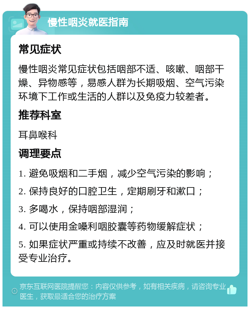 慢性咽炎就医指南 常见症状 慢性咽炎常见症状包括咽部不适、咳嗽、咽部干燥、异物感等，易感人群为长期吸烟、空气污染环境下工作或生活的人群以及免疫力较差者。 推荐科室 耳鼻喉科 调理要点 1. 避免吸烟和二手烟，减少空气污染的影响； 2. 保持良好的口腔卫生，定期刷牙和漱口； 3. 多喝水，保持咽部湿润； 4. 可以使用金嗓利咽胶囊等药物缓解症状； 5. 如果症状严重或持续不改善，应及时就医并接受专业治疗。