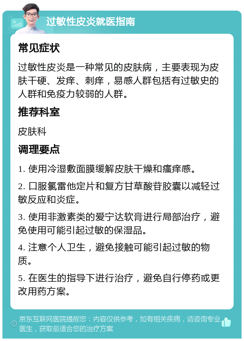 过敏性皮炎就医指南 常见症状 过敏性皮炎是一种常见的皮肤病，主要表现为皮肤干硬、发痒、刺痒，易感人群包括有过敏史的人群和免疫力较弱的人群。 推荐科室 皮肤科 调理要点 1. 使用冷湿敷面膜缓解皮肤干燥和瘙痒感。 2. 口服氯雷他定片和复方甘草酸苷胶囊以减轻过敏反应和炎症。 3. 使用非激素类的爱宁达软膏进行局部治疗，避免使用可能引起过敏的保湿品。 4. 注意个人卫生，避免接触可能引起过敏的物质。 5. 在医生的指导下进行治疗，避免自行停药或更改用药方案。