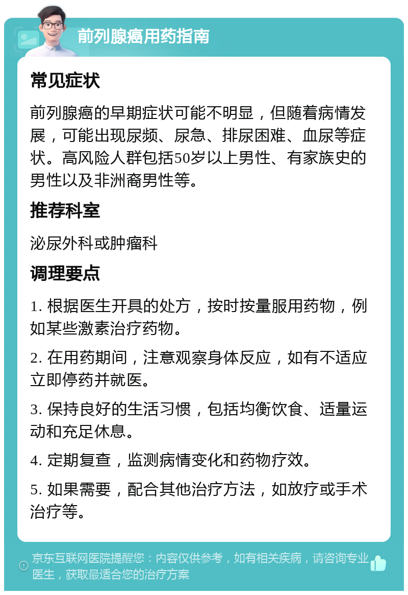 前列腺癌用药指南 常见症状 前列腺癌的早期症状可能不明显，但随着病情发展，可能出现尿频、尿急、排尿困难、血尿等症状。高风险人群包括50岁以上男性、有家族史的男性以及非洲裔男性等。 推荐科室 泌尿外科或肿瘤科 调理要点 1. 根据医生开具的处方，按时按量服用药物，例如某些激素治疗药物。 2. 在用药期间，注意观察身体反应，如有不适应立即停药并就医。 3. 保持良好的生活习惯，包括均衡饮食、适量运动和充足休息。 4. 定期复查，监测病情变化和药物疗效。 5. 如果需要，配合其他治疗方法，如放疗或手术治疗等。