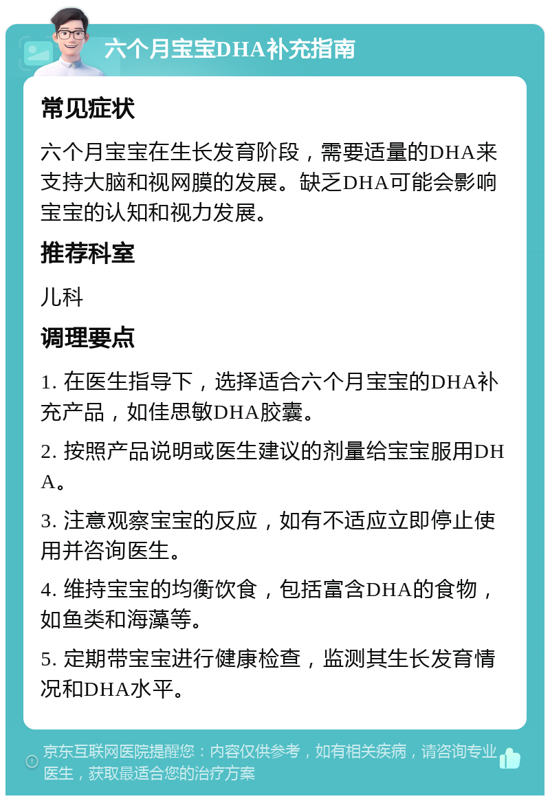 六个月宝宝DHA补充指南 常见症状 六个月宝宝在生长发育阶段，需要适量的DHA来支持大脑和视网膜的发展。缺乏DHA可能会影响宝宝的认知和视力发展。 推荐科室 儿科 调理要点 1. 在医生指导下，选择适合六个月宝宝的DHA补充产品，如佳思敏DHA胶囊。 2. 按照产品说明或医生建议的剂量给宝宝服用DHA。 3. 注意观察宝宝的反应，如有不适应立即停止使用并咨询医生。 4. 维持宝宝的均衡饮食，包括富含DHA的食物，如鱼类和海藻等。 5. 定期带宝宝进行健康检查，监测其生长发育情况和DHA水平。