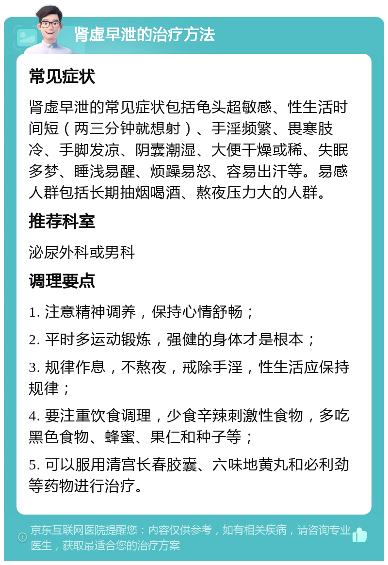 肾虚早泄的治疗方法 常见症状 肾虚早泄的常见症状包括龟头超敏感、性生活时间短（两三分钟就想射）、手淫频繁、畏寒肢冷、手脚发凉、阴囊潮湿、大便干燥或稀、失眠多梦、睡浅易醒、烦躁易怒、容易出汗等。易感人群包括长期抽烟喝酒、熬夜压力大的人群。 推荐科室 泌尿外科或男科 调理要点 1. 注意精神调养，保持心情舒畅； 2. 平时多运动锻炼，强健的身体才是根本； 3. 规律作息，不熬夜，戒除手淫，性生活应保持规律； 4. 要注重饮食调理，少食辛辣刺激性食物，多吃黑色食物、蜂蜜、果仁和种子等； 5. 可以服用清宫长春胶囊、六味地黄丸和必利劲等药物进行治疗。