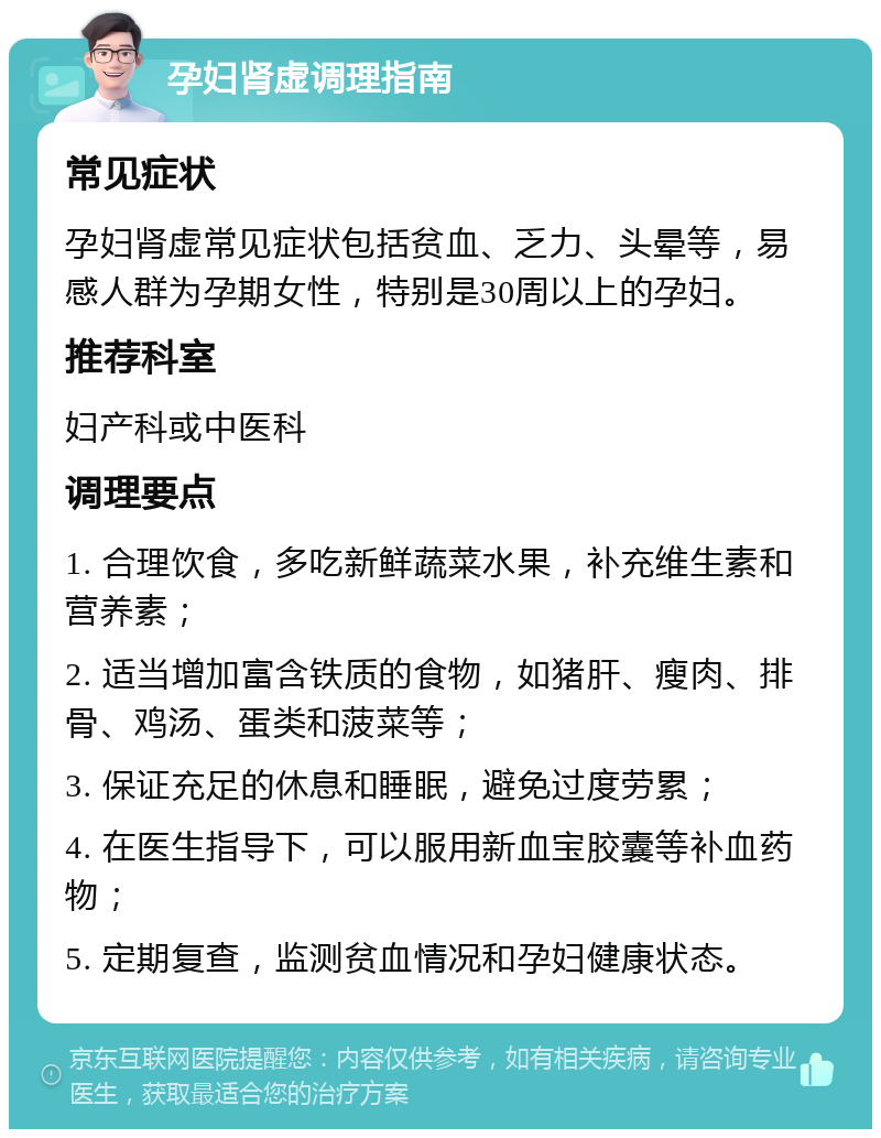 孕妇肾虚调理指南 常见症状 孕妇肾虚常见症状包括贫血、乏力、头晕等，易感人群为孕期女性，特别是30周以上的孕妇。 推荐科室 妇产科或中医科 调理要点 1. 合理饮食，多吃新鲜蔬菜水果，补充维生素和营养素； 2. 适当增加富含铁质的食物，如猪肝、瘦肉、排骨、鸡汤、蛋类和菠菜等； 3. 保证充足的休息和睡眠，避免过度劳累； 4. 在医生指导下，可以服用新血宝胶囊等补血药物； 5. 定期复查，监测贫血情况和孕妇健康状态。