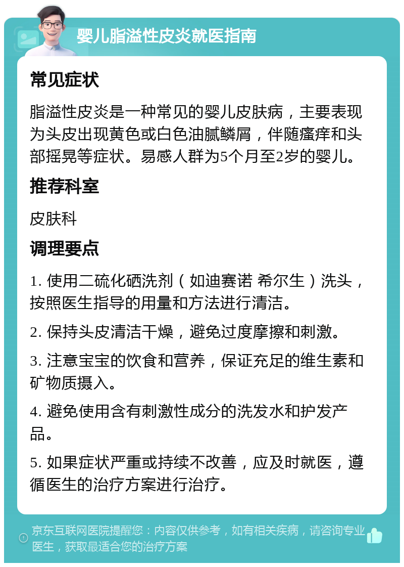 婴儿脂溢性皮炎就医指南 常见症状 脂溢性皮炎是一种常见的婴儿皮肤病，主要表现为头皮出现黄色或白色油腻鳞屑，伴随瘙痒和头部摇晃等症状。易感人群为5个月至2岁的婴儿。 推荐科室 皮肤科 调理要点 1. 使用二硫化硒洗剂（如迪赛诺 希尔生）洗头，按照医生指导的用量和方法进行清洁。 2. 保持头皮清洁干燥，避免过度摩擦和刺激。 3. 注意宝宝的饮食和营养，保证充足的维生素和矿物质摄入。 4. 避免使用含有刺激性成分的洗发水和护发产品。 5. 如果症状严重或持续不改善，应及时就医，遵循医生的治疗方案进行治疗。