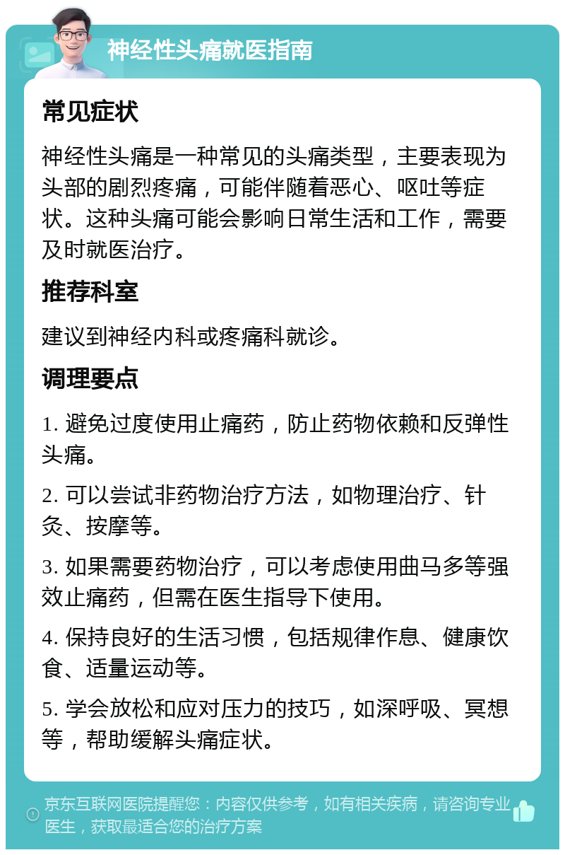 神经性头痛就医指南 常见症状 神经性头痛是一种常见的头痛类型，主要表现为头部的剧烈疼痛，可能伴随着恶心、呕吐等症状。这种头痛可能会影响日常生活和工作，需要及时就医治疗。 推荐科室 建议到神经内科或疼痛科就诊。 调理要点 1. 避免过度使用止痛药，防止药物依赖和反弹性头痛。 2. 可以尝试非药物治疗方法，如物理治疗、针灸、按摩等。 3. 如果需要药物治疗，可以考虑使用曲马多等强效止痛药，但需在医生指导下使用。 4. 保持良好的生活习惯，包括规律作息、健康饮食、适量运动等。 5. 学会放松和应对压力的技巧，如深呼吸、冥想等，帮助缓解头痛症状。