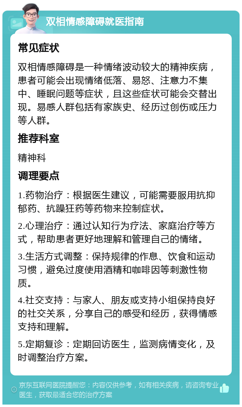 双相情感障碍就医指南 常见症状 双相情感障碍是一种情绪波动较大的精神疾病，患者可能会出现情绪低落、易怒、注意力不集中、睡眠问题等症状，且这些症状可能会交替出现。易感人群包括有家族史、经历过创伤或压力等人群。 推荐科室 精神科 调理要点 1.药物治疗：根据医生建议，可能需要服用抗抑郁药、抗躁狂药等药物来控制症状。 2.心理治疗：通过认知行为疗法、家庭治疗等方式，帮助患者更好地理解和管理自己的情绪。 3.生活方式调整：保持规律的作息、饮食和运动习惯，避免过度使用酒精和咖啡因等刺激性物质。 4.社交支持：与家人、朋友或支持小组保持良好的社交关系，分享自己的感受和经历，获得情感支持和理解。 5.定期复诊：定期回访医生，监测病情变化，及时调整治疗方案。