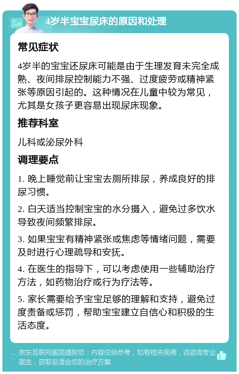 4岁半宝宝尿床的原因和处理 常见症状 4岁半的宝宝还尿床可能是由于生理发育未完全成熟、夜间排尿控制能力不强、过度疲劳或精神紧张等原因引起的。这种情况在儿童中较为常见，尤其是女孩子更容易出现尿床现象。 推荐科室 儿科或泌尿外科 调理要点 1. 晚上睡觉前让宝宝去厕所排尿，养成良好的排尿习惯。 2. 白天适当控制宝宝的水分摄入，避免过多饮水导致夜间频繁排尿。 3. 如果宝宝有精神紧张或焦虑等情绪问题，需要及时进行心理疏导和安抚。 4. 在医生的指导下，可以考虑使用一些辅助治疗方法，如药物治疗或行为疗法等。 5. 家长需要给予宝宝足够的理解和支持，避免过度责备或惩罚，帮助宝宝建立自信心和积极的生活态度。