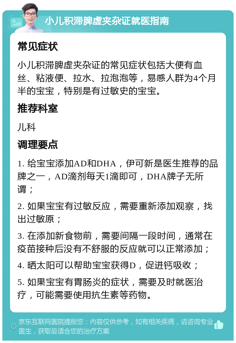 小儿积滞脾虚夹杂证就医指南 常见症状 小儿积滞脾虚夹杂证的常见症状包括大便有血丝、粘液便、拉水、拉泡泡等，易感人群为4个月半的宝宝，特别是有过敏史的宝宝。 推荐科室 儿科 调理要点 1. 给宝宝添加AD和DHA，伊可新是医生推荐的品牌之一，AD滴剂每天1滴即可，DHA牌子无所谓； 2. 如果宝宝有过敏反应，需要重新添加观察，找出过敏原； 3. 在添加新食物前，需要间隔一段时间，通常在疫苗接种后没有不舒服的反应就可以正常添加； 4. 晒太阳可以帮助宝宝获得D，促进钙吸收； 5. 如果宝宝有胃肠炎的症状，需要及时就医治疗，可能需要使用抗生素等药物。