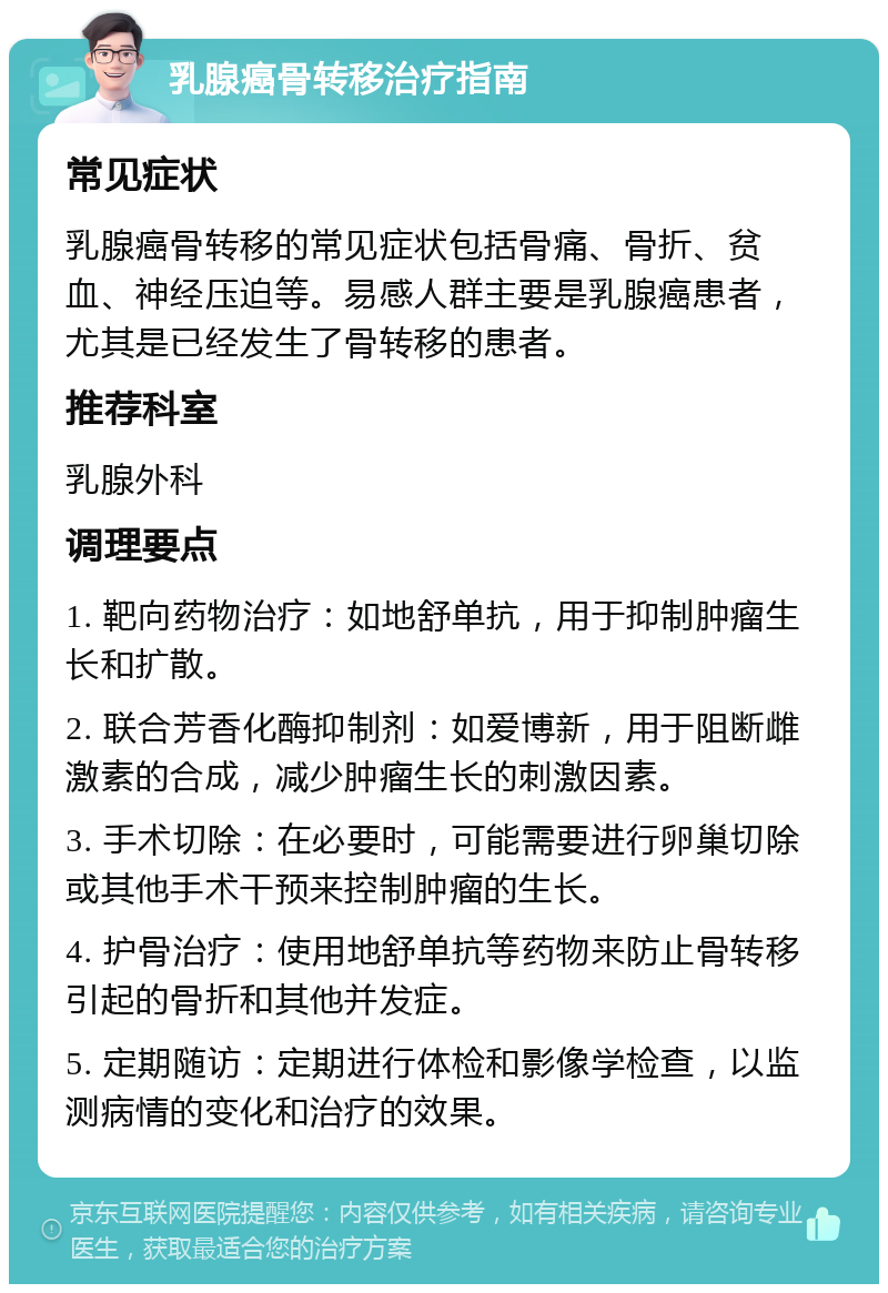 乳腺癌骨转移治疗指南 常见症状 乳腺癌骨转移的常见症状包括骨痛、骨折、贫血、神经压迫等。易感人群主要是乳腺癌患者，尤其是已经发生了骨转移的患者。 推荐科室 乳腺外科 调理要点 1. 靶向药物治疗：如地舒单抗，用于抑制肿瘤生长和扩散。 2. 联合芳香化酶抑制剂：如爱博新，用于阻断雌激素的合成，减少肿瘤生长的刺激因素。 3. 手术切除：在必要时，可能需要进行卵巢切除或其他手术干预来控制肿瘤的生长。 4. 护骨治疗：使用地舒单抗等药物来防止骨转移引起的骨折和其他并发症。 5. 定期随访：定期进行体检和影像学检查，以监测病情的变化和治疗的效果。