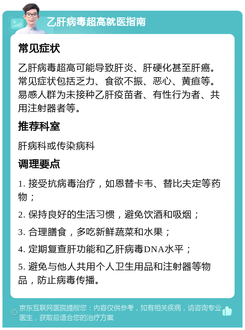 乙肝病毒超高就医指南 常见症状 乙肝病毒超高可能导致肝炎、肝硬化甚至肝癌。常见症状包括乏力、食欲不振、恶心、黄疸等。易感人群为未接种乙肝疫苗者、有性行为者、共用注射器者等。 推荐科室 肝病科或传染病科 调理要点 1. 接受抗病毒治疗，如恩替卡韦、替比夫定等药物； 2. 保持良好的生活习惯，避免饮酒和吸烟； 3. 合理膳食，多吃新鲜蔬菜和水果； 4. 定期复查肝功能和乙肝病毒DNA水平； 5. 避免与他人共用个人卫生用品和注射器等物品，防止病毒传播。