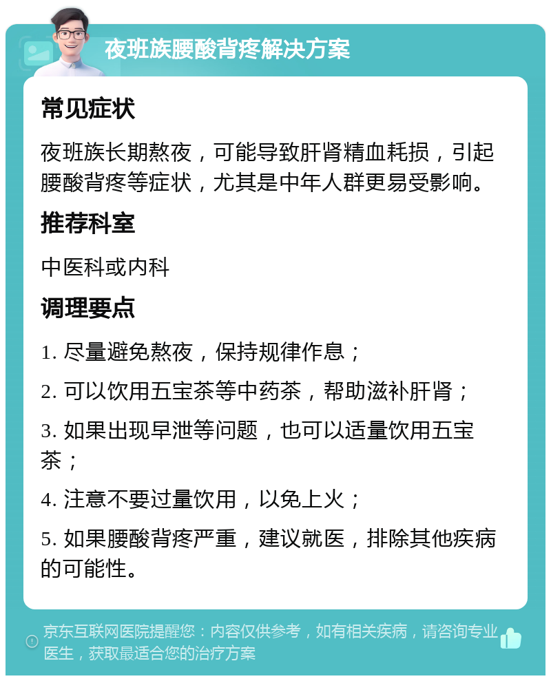 夜班族腰酸背疼解决方案 常见症状 夜班族长期熬夜，可能导致肝肾精血耗损，引起腰酸背疼等症状，尤其是中年人群更易受影响。 推荐科室 中医科或内科 调理要点 1. 尽量避免熬夜，保持规律作息； 2. 可以饮用五宝茶等中药茶，帮助滋补肝肾； 3. 如果出现早泄等问题，也可以适量饮用五宝茶； 4. 注意不要过量饮用，以免上火； 5. 如果腰酸背疼严重，建议就医，排除其他疾病的可能性。