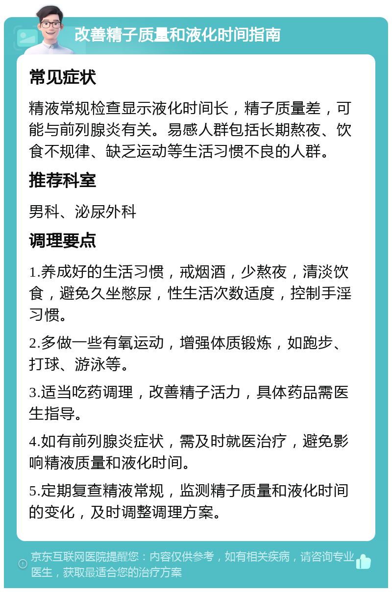 改善精子质量和液化时间指南 常见症状 精液常规检查显示液化时间长，精子质量差，可能与前列腺炎有关。易感人群包括长期熬夜、饮食不规律、缺乏运动等生活习惯不良的人群。 推荐科室 男科、泌尿外科 调理要点 1.养成好的生活习惯，戒烟酒，少熬夜，清淡饮食，避免久坐憋尿，性生活次数适度，控制手淫习惯。 2.多做一些有氧运动，增强体质锻炼，如跑步、打球、游泳等。 3.适当吃药调理，改善精子活力，具体药品需医生指导。 4.如有前列腺炎症状，需及时就医治疗，避免影响精液质量和液化时间。 5.定期复查精液常规，监测精子质量和液化时间的变化，及时调整调理方案。