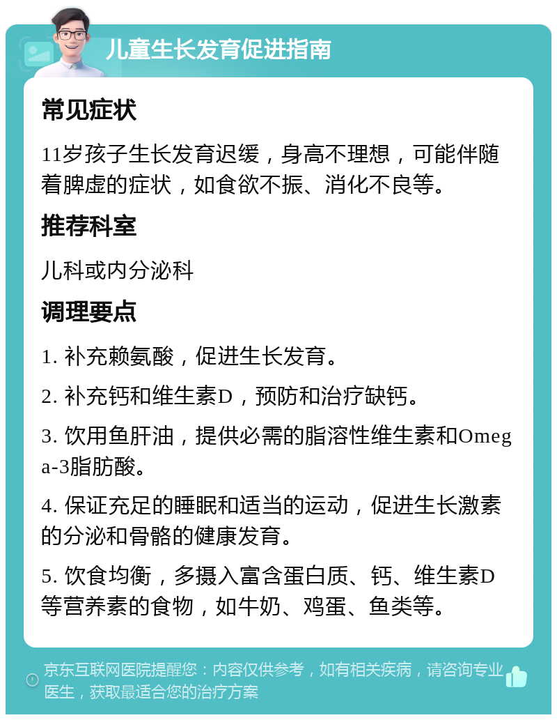 儿童生长发育促进指南 常见症状 11岁孩子生长发育迟缓，身高不理想，可能伴随着脾虚的症状，如食欲不振、消化不良等。 推荐科室 儿科或内分泌科 调理要点 1. 补充赖氨酸，促进生长发育。 2. 补充钙和维生素D，预防和治疗缺钙。 3. 饮用鱼肝油，提供必需的脂溶性维生素和Omega-3脂肪酸。 4. 保证充足的睡眠和适当的运动，促进生长激素的分泌和骨骼的健康发育。 5. 饮食均衡，多摄入富含蛋白质、钙、维生素D等营养素的食物，如牛奶、鸡蛋、鱼类等。