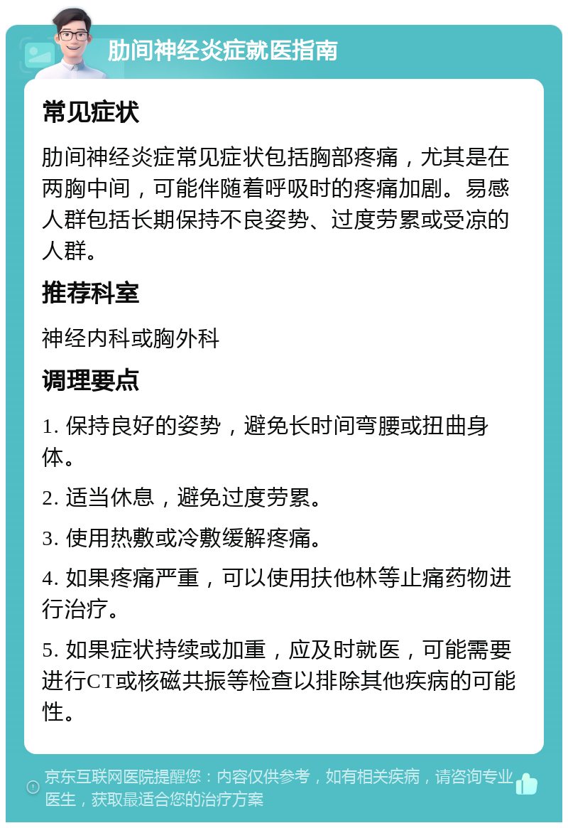 肋间神经炎症就医指南 常见症状 肋间神经炎症常见症状包括胸部疼痛，尤其是在两胸中间，可能伴随着呼吸时的疼痛加剧。易感人群包括长期保持不良姿势、过度劳累或受凉的人群。 推荐科室 神经内科或胸外科 调理要点 1. 保持良好的姿势，避免长时间弯腰或扭曲身体。 2. 适当休息，避免过度劳累。 3. 使用热敷或冷敷缓解疼痛。 4. 如果疼痛严重，可以使用扶他林等止痛药物进行治疗。 5. 如果症状持续或加重，应及时就医，可能需要进行CT或核磁共振等检查以排除其他疾病的可能性。