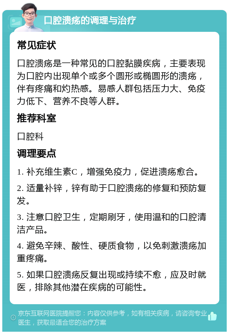 口腔溃疡的调理与治疗 常见症状 口腔溃疡是一种常见的口腔黏膜疾病，主要表现为口腔内出现单个或多个圆形或椭圆形的溃疡，伴有疼痛和灼热感。易感人群包括压力大、免疫力低下、营养不良等人群。 推荐科室 口腔科 调理要点 1. 补充维生素C，增强免疫力，促进溃疡愈合。 2. 适量补锌，锌有助于口腔溃疡的修复和预防复发。 3. 注意口腔卫生，定期刷牙，使用温和的口腔清洁产品。 4. 避免辛辣、酸性、硬质食物，以免刺激溃疡加重疼痛。 5. 如果口腔溃疡反复出现或持续不愈，应及时就医，排除其他潜在疾病的可能性。