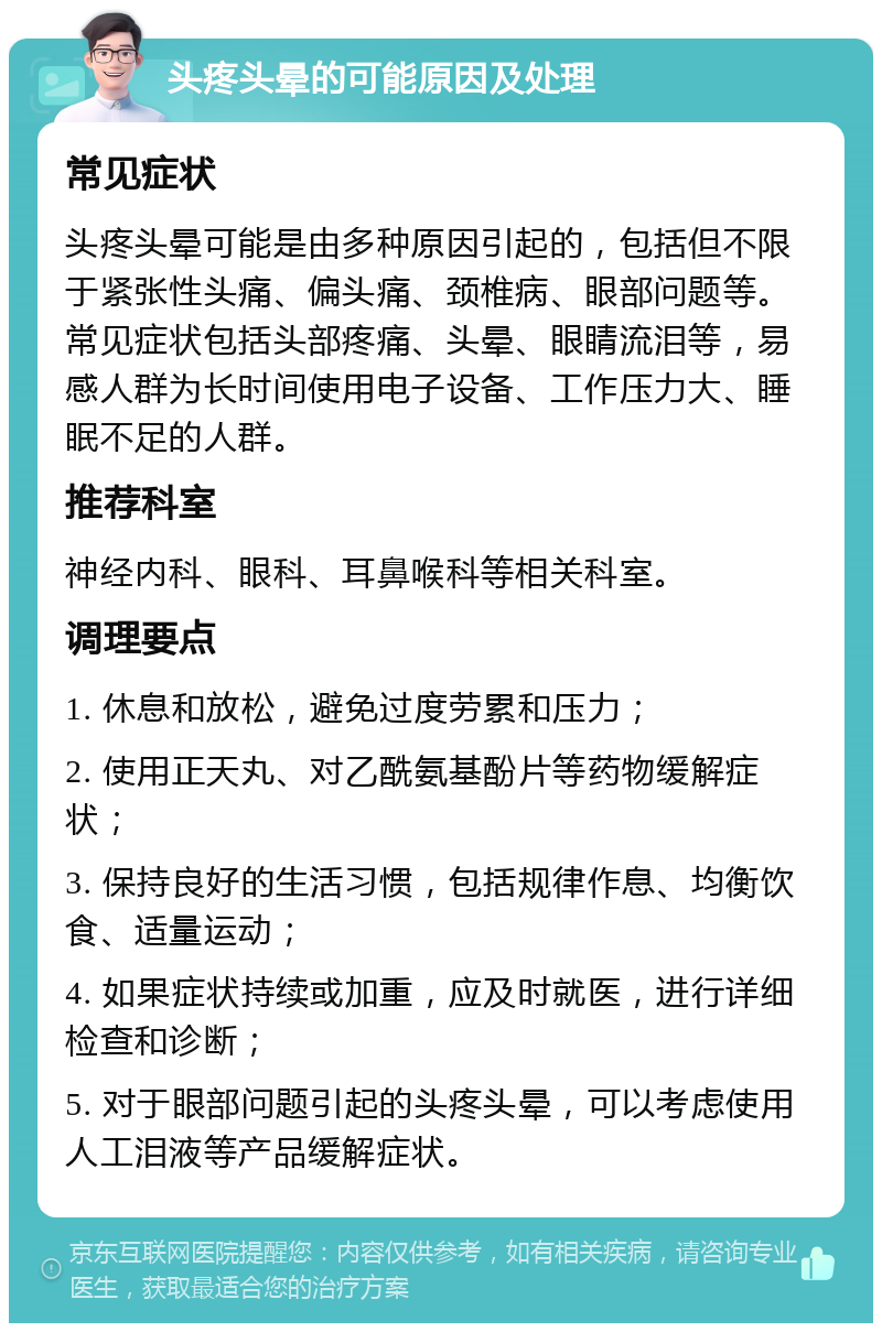 头疼头晕的可能原因及处理 常见症状 头疼头晕可能是由多种原因引起的，包括但不限于紧张性头痛、偏头痛、颈椎病、眼部问题等。常见症状包括头部疼痛、头晕、眼睛流泪等，易感人群为长时间使用电子设备、工作压力大、睡眠不足的人群。 推荐科室 神经内科、眼科、耳鼻喉科等相关科室。 调理要点 1. 休息和放松，避免过度劳累和压力； 2. 使用正天丸、对乙酰氨基酚片等药物缓解症状； 3. 保持良好的生活习惯，包括规律作息、均衡饮食、适量运动； 4. 如果症状持续或加重，应及时就医，进行详细检查和诊断； 5. 对于眼部问题引起的头疼头晕，可以考虑使用人工泪液等产品缓解症状。