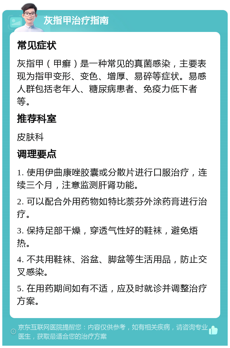 灰指甲治疗指南 常见症状 灰指甲（甲癣）是一种常见的真菌感染，主要表现为指甲变形、变色、增厚、易碎等症状。易感人群包括老年人、糖尿病患者、免疫力低下者等。 推荐科室 皮肤科 调理要点 1. 使用伊曲康唑胶囊或分散片进行口服治疗，连续三个月，注意监测肝肾功能。 2. 可以配合外用药物如特比萘芬外涂药膏进行治疗。 3. 保持足部干燥，穿透气性好的鞋袜，避免焐热。 4. 不共用鞋袜、浴盆、脚盆等生活用品，防止交叉感染。 5. 在用药期间如有不适，应及时就诊并调整治疗方案。